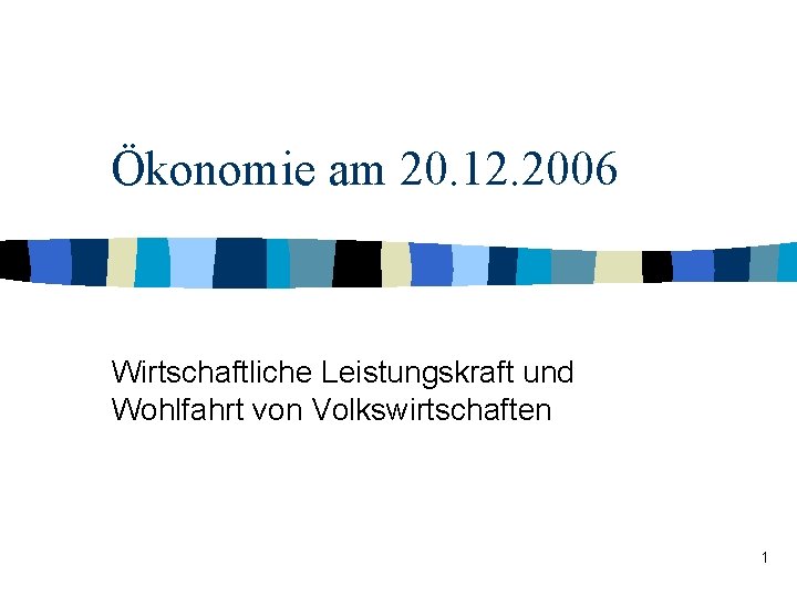 Ökonomie am 20. 12. 2006 Wirtschaftliche Leistungskraft und Wohlfahrt von Volkswirtschaften 1 