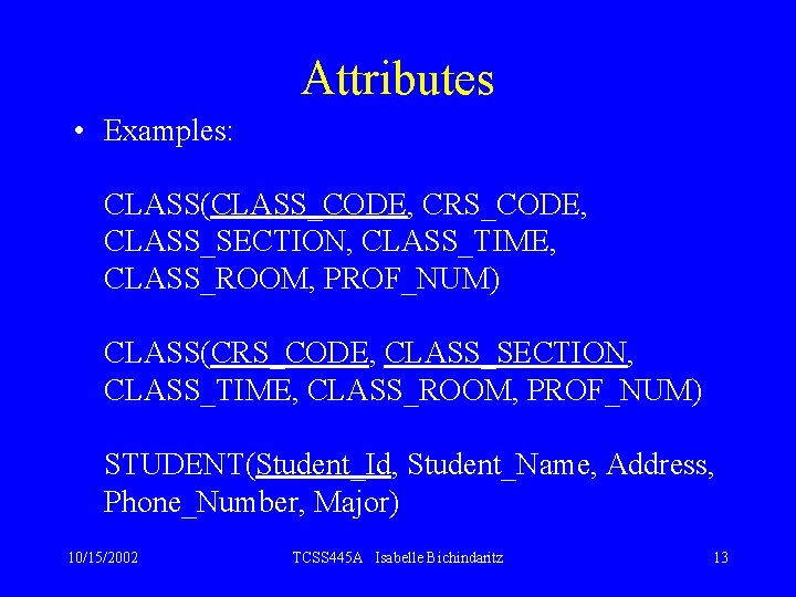 Attributes • Examples: CLASS(CLASS_CODE, CRS_CODE, CLASS_SECTION, CLASS_TIME, CLASS_ROOM, PROF_NUM) CLASS(CRS_CODE, CLASS_SECTION, CLASS_TIME, CLASS_ROOM, PROF_NUM)