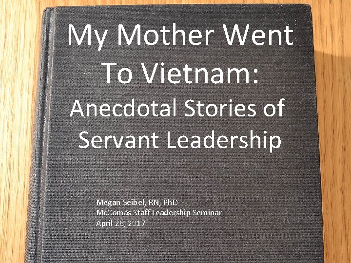 My Mother Went To Vietnam: Anecdotal Stories of Servant Leadership Megan Seibel, RN, Ph.