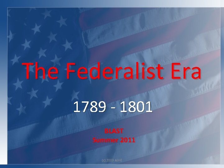 The Federalist Era 1789 - 1801 BLAST Summer 2011 (c) 2009 AIHE 