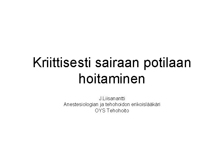 Kriittisesti sairaan potilaan hoitaminen J. Liisanantti Anestesiologian ja tehohoidon erikoislääkäri OYS Tehohoito 