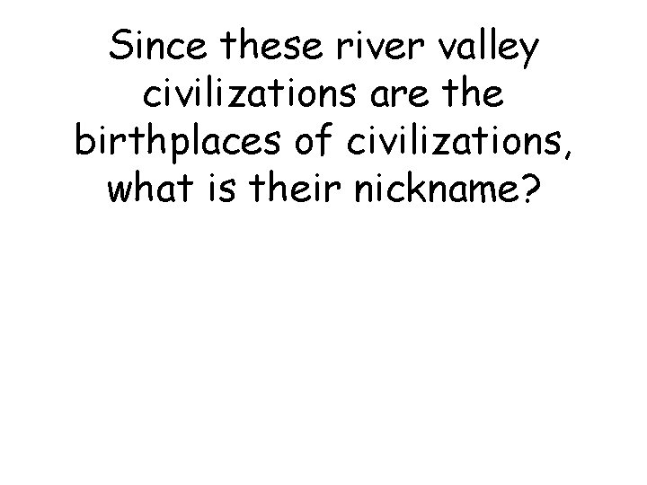 Since these river valley civilizations are the birthplaces of civilizations, what is their nickname?