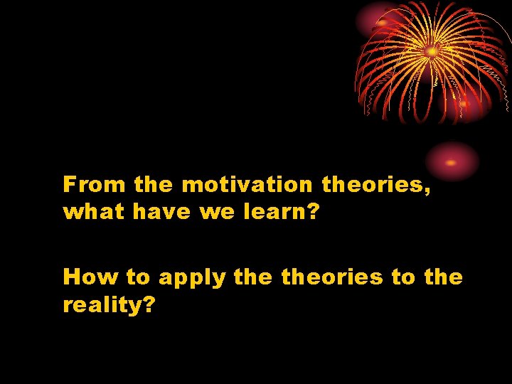 From the motivation theories, what have we learn? How to apply theories to the