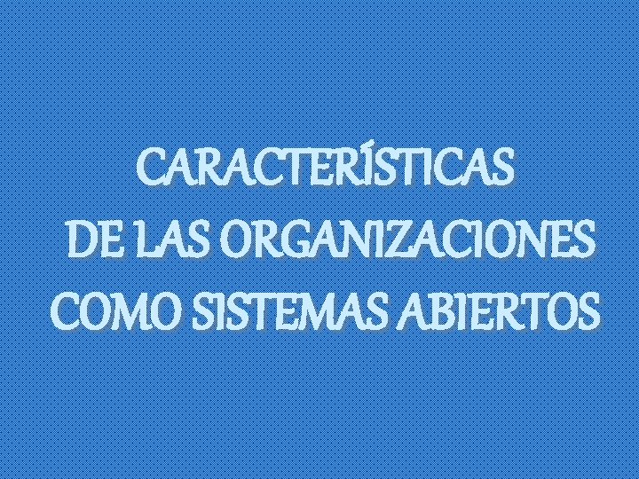 CARACTERÍSTICAS DE LAS ORGANIZACIONES COMO SISTEMAS ABIERTOS 