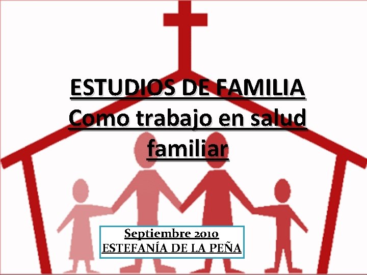 ESTUDIOS DE FAMILIA Como trabajo en salud familiar Septiembre 2010 ESTEFANÍA DE LA PEÑA