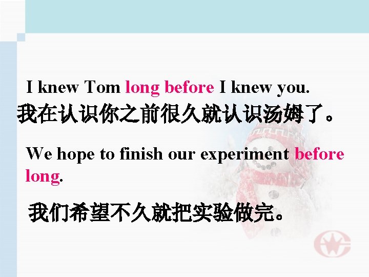 I knew Tom long before I knew you. 我在认识你之前很久就认识汤姆了。 We hope to finish our