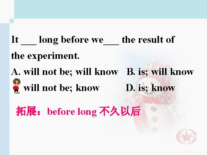 It ___ long before we___ the result of the experiment. A. will not be;