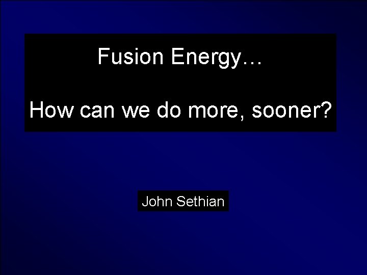 Fusion Energy… How can we do more, sooner? John Sethian 