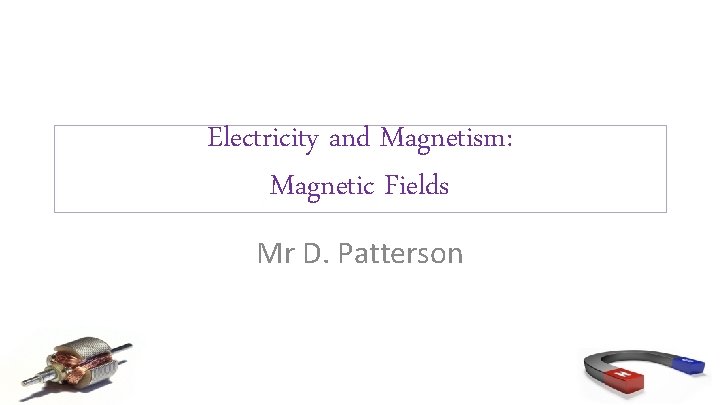 Electricity and Magnetism: Magnetic Fields Mr D. Patterson 