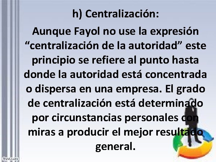 h) Centralización: Aunque Fayol no use la expresión “centralización de la autoridad” este principio