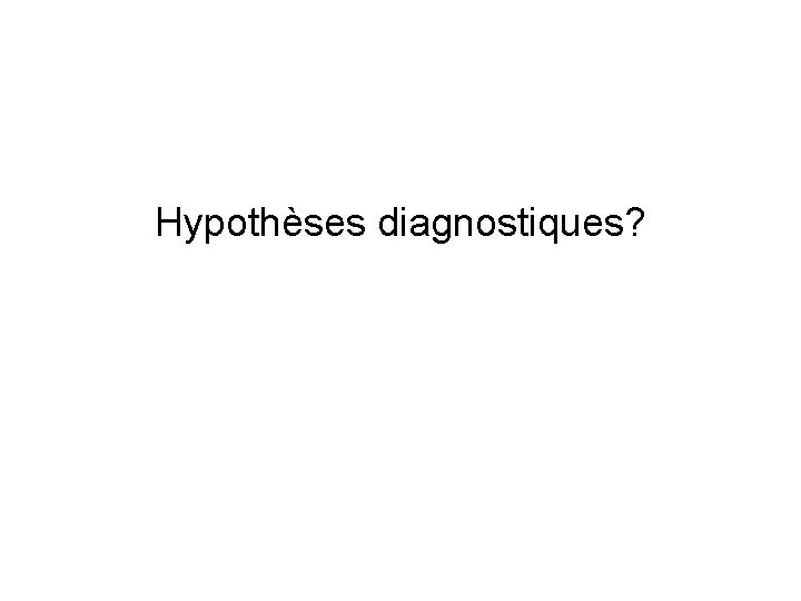  Hypothèses diagnostiques? 