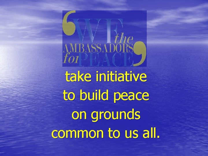 take initiative to build peace on grounds common to us all. 