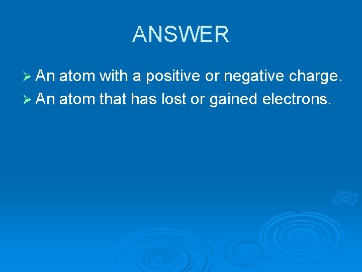 ANSWER Ø An atom with a positive or negative charge. Ø An atom that