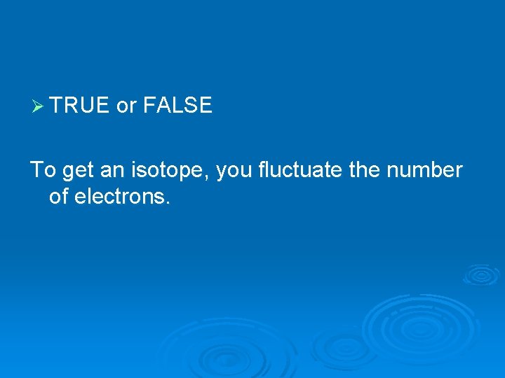 Ø TRUE or FALSE To get an isotope, you fluctuate the number of electrons.