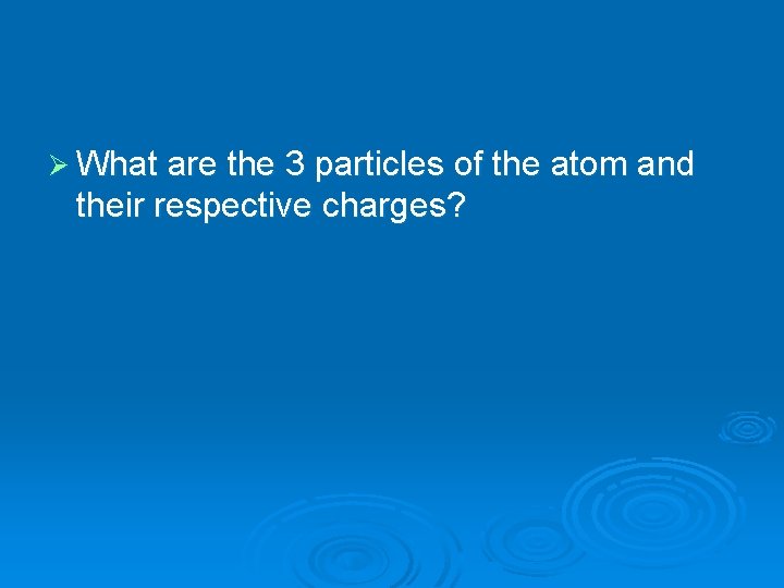 Ø What are the 3 particles of the atom and their respective charges? 