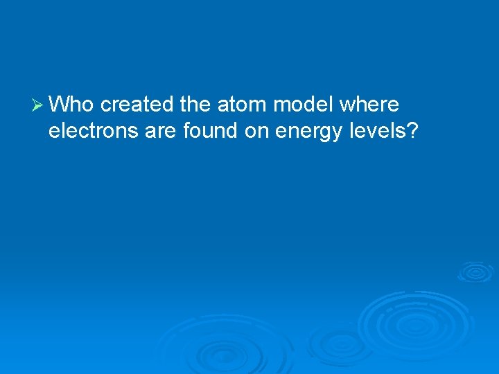 Ø Who created the atom model where electrons are found on energy levels? 