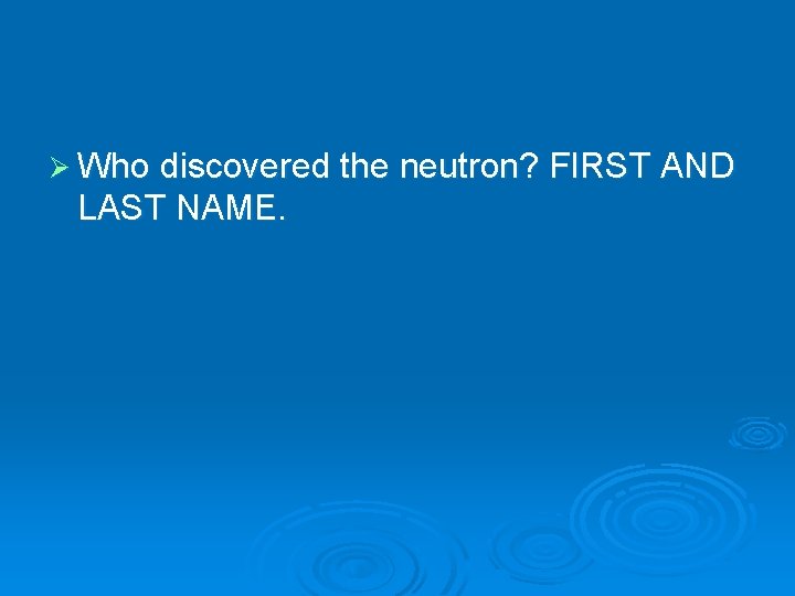 Ø Who discovered the neutron? FIRST AND LAST NAME. 