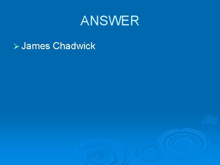 ANSWER Ø James Chadwick 