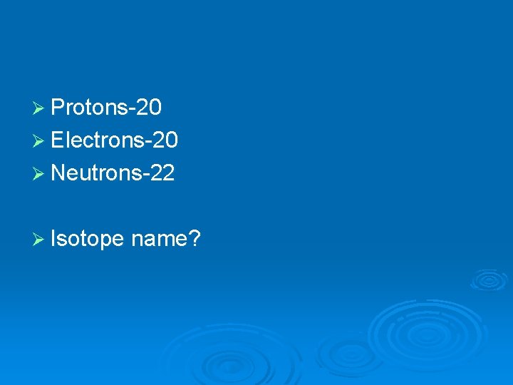 Ø Protons-20 Ø Electrons-20 Ø Neutrons-22 Ø Isotope name? 