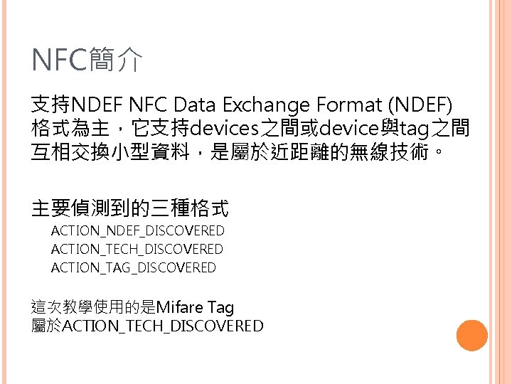 NFC簡介 支持NDEF NFC Data Exchange Format (NDEF) 格式為主，它支持devices之間或device與tag之間 互相交換小型資料，是屬於近距離的無線技術。 主要偵測到的三種格式 ACTION_NDEF_DISCOVERED ACTION_TECH_DISCOVERED ACTION_TAG_DISCOVERED 這次教學使用的是Mifare