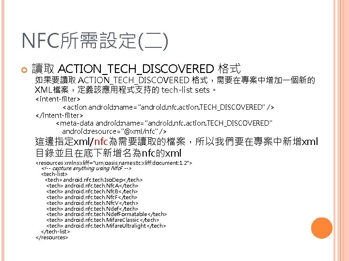 NFC所需設定(二) 讀取 ACTION_TECH_DISCOVERED 格式 如果要讀取 ACTION_TECH_DISCOVERED 格式，需要在專案中增加一個新的 XML檔案，定義該應用程式支持的 tech-list sets。 <intent-filter> <action android: name="android.