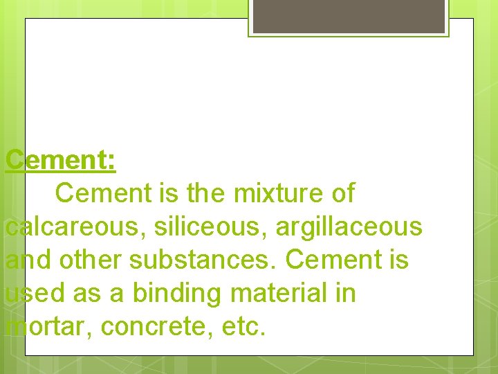 Cement: Cement is the mixture of calcareous, siliceous, argillaceous and other substances. Cement is