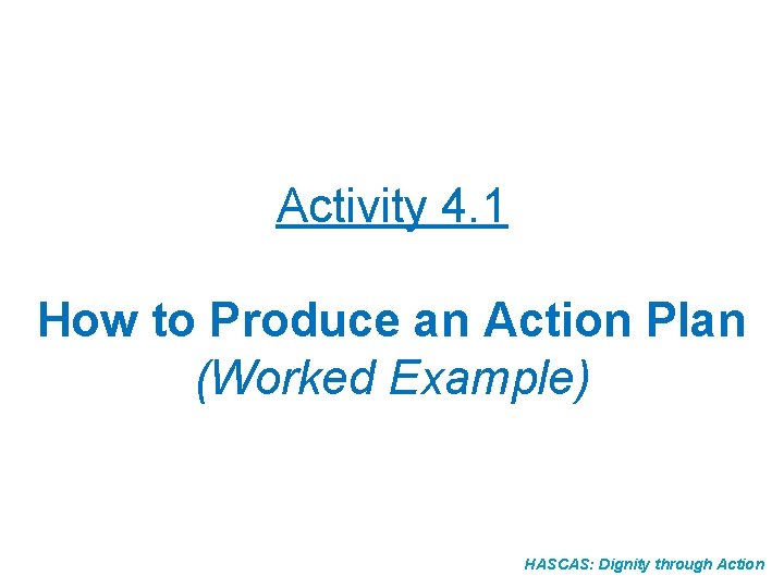 Activity 4. 1 How to Produce an Action Plan (Worked Example) HASCAS: Dignity through