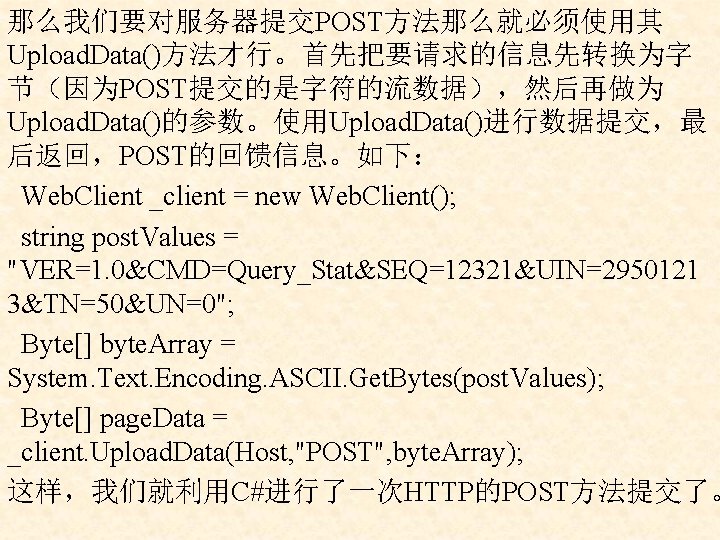 那么我们要对服务器提交POST方法那么就必须使用其 Upload. Data()方法才行。首先把要请求的信息先转换为字 节（因为POST提交的是字符的流数据），然后再做为 Upload. Data()的参数。使用Upload. Data()进行数据提交，最 后返回，POST的回馈信息。如下： Web. Client _client = new Web.