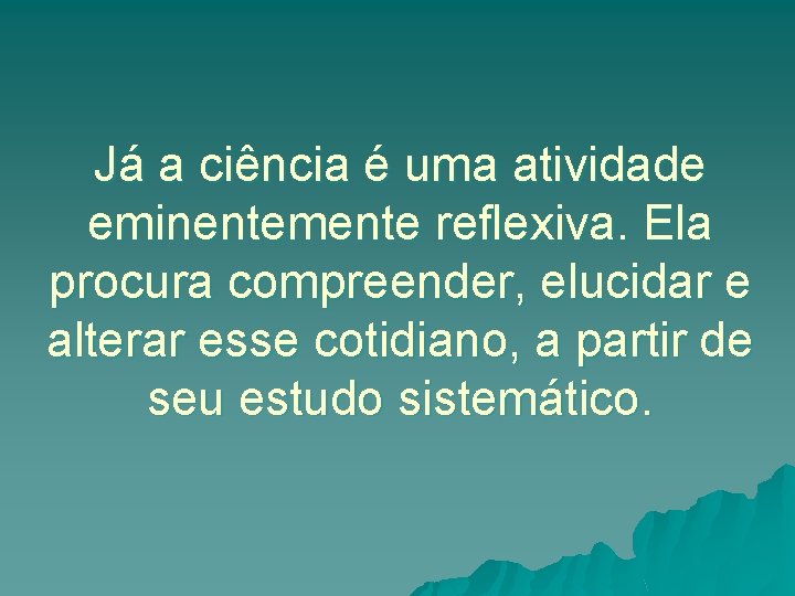 Já a ciência é uma atividade eminentemente reflexiva. Ela procura compreender, elucidar e alterar