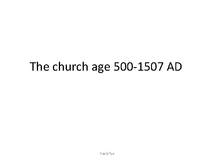 The church age 500 -1507 AD David Tye 