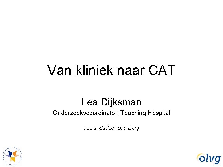 Van kliniek naar CAT Lea Dijksman Onderzoekscoördinator, Teaching Hospital m. d. a. Saskia Rijkenberg