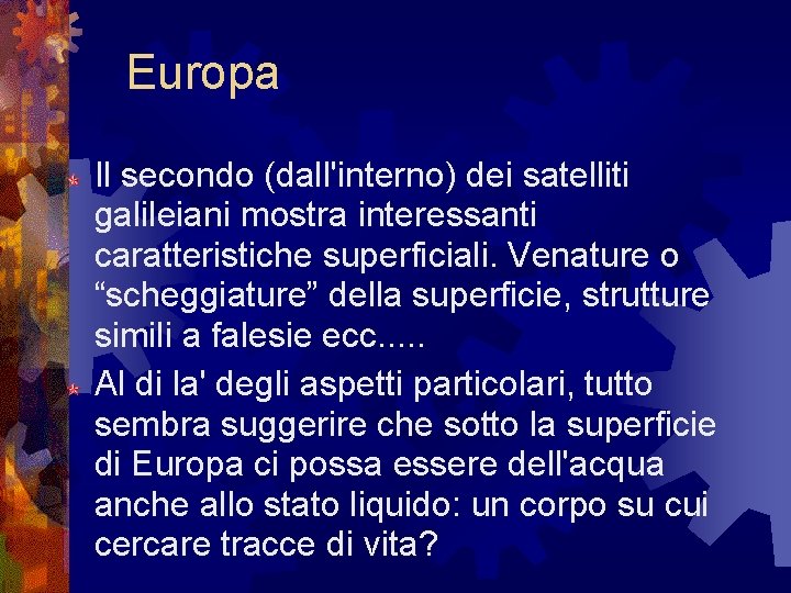 Europa Il secondo (dall'interno) dei satelliti galileiani mostra interessanti caratteristiche superficiali. Venature o “scheggiature” Europa Il secondo (dall'interno) dei satelliti galileiani mostra interessanti caratteristiche superficiali. Venature o “scheggiature”