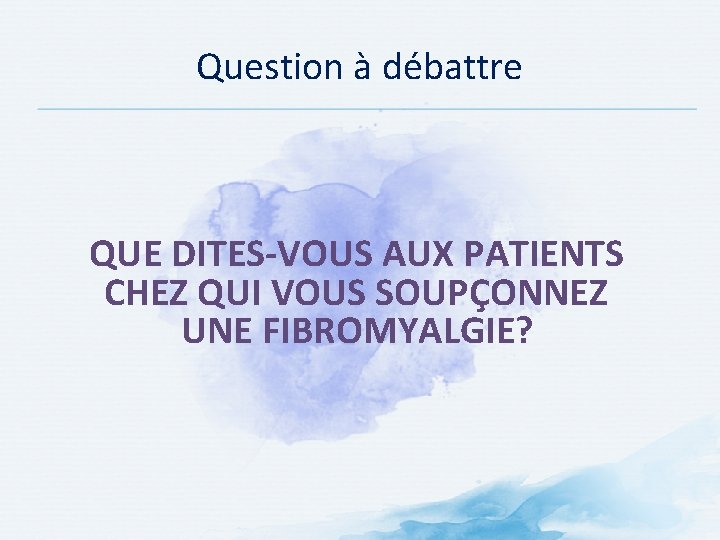 Question à débattre QUE DITES-VOUS AUX PATIENTS CHEZ QUI VOUS SOUPÇONNEZ UNE FIBROMYALGIE? 