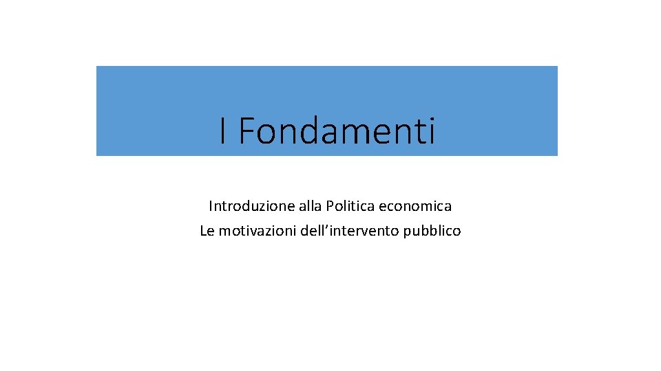 I Fondamenti Introduzione alla Politica economica Le motivazioni dell’intervento pubblico 