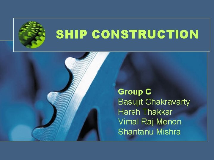 SHIP CONSTRUCTION Group C Basujit Chakravarty Harsh Thakkar Vimal Raj Menon Shantanu Mishra 
