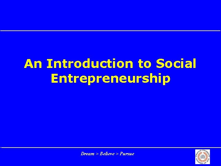 An Introduction to Social Entrepreneurship Dream > Believe > Pursue 