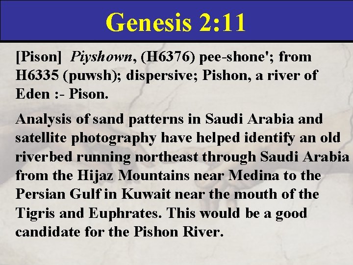 Genesis 2: 11 [Pison] Piyshown, (H 6376) pee-shone'; from H 6335 (puwsh); dispersive; Pishon,