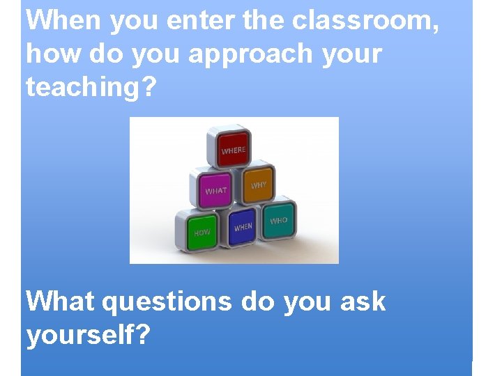 When you enter the classroom, how do you approach your teaching? What questions do