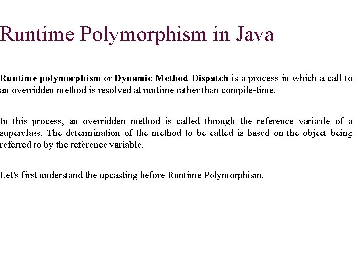 Runtime Polymorphism in Java Runtime polymorphism or Dynamic Method Dispatch is a process in