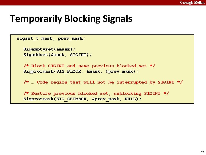 Carnegie Mellon Temporarily Blocking Signals sigset_t mask, prev_mask; Sigemptyset(&mask); Sigaddset(&mask, SIGINT); /* Block SIGINT