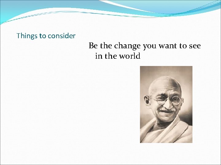 Things to consider Be the change you want to see in the world 