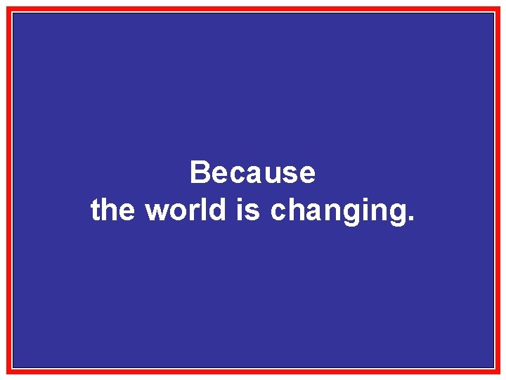 Because the world is changing. 