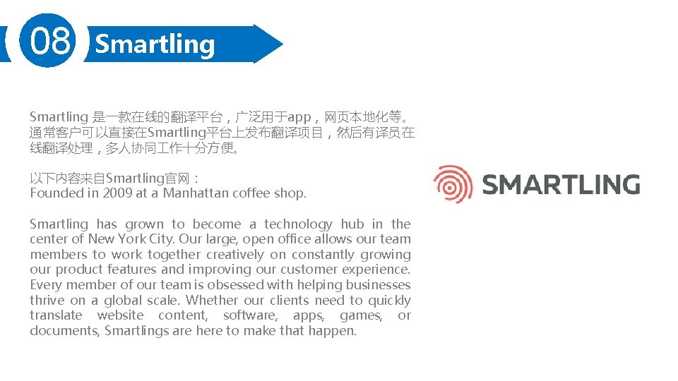 08 Smartling 是一款在线的翻译平台,广泛用于app,网页本地化等。 通常客户可以直接在Smartling平台上发布翻译项目,然后有译员在 线翻译处理,多人协同 作十分方便。 以下内容来自Smartling官网: Founded in 2009 at a Manhattan coffee 08 Smartling 是一款在线的翻译平台,广泛用于app,网页本地化等。 通常客户可以直接在Smartling平台上发布翻译项目,然后有译员在 线翻译处理,多人协同 作十分方便。 以下内容来自Smartling官网: Founded in 2009 at a Manhattan coffee