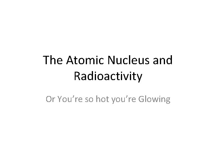 The Atomic Nucleus and Radioactivity Or You’re so hot you’re Glowing 