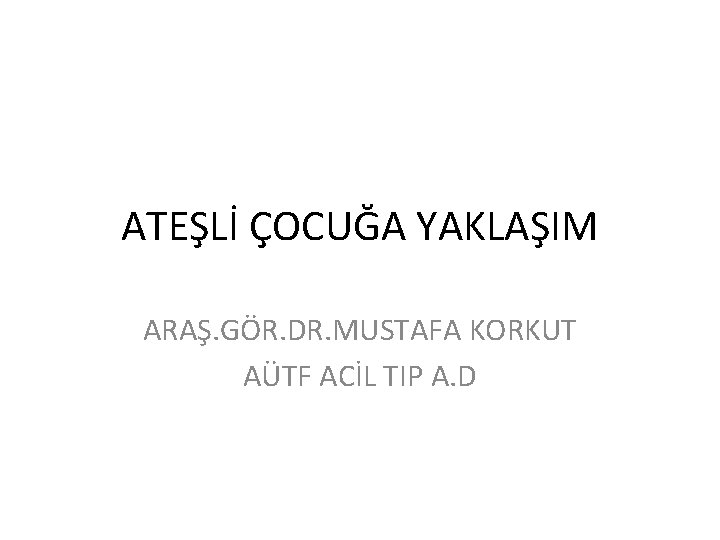 ATEŞLİ ÇOCUĞA YAKLAŞIM ARAŞ. GÖR. DR. MUSTAFA KORKUT AÜTF ACİL TIP A. D 