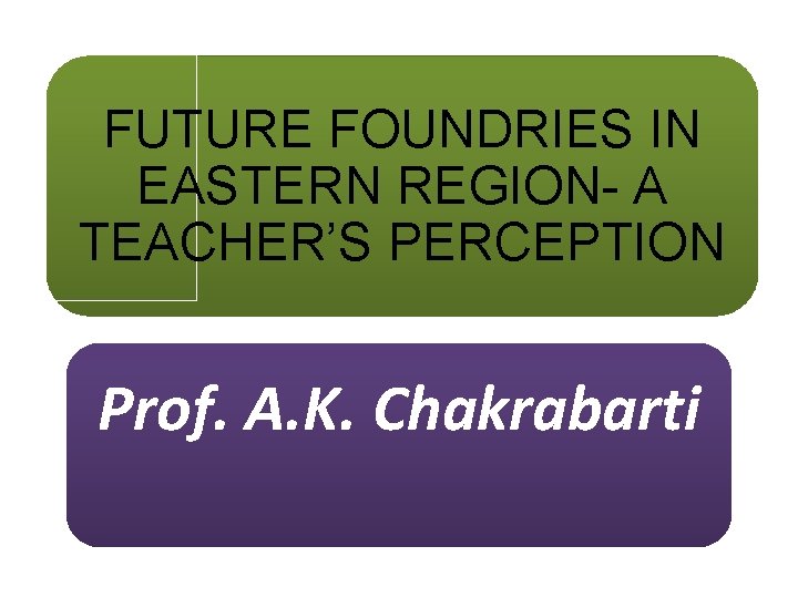 FUTURE FOUNDRIES IN EASTERN REGION- A TEACHER’S PERCEPTION Prof. A. K. Chakrabarti 