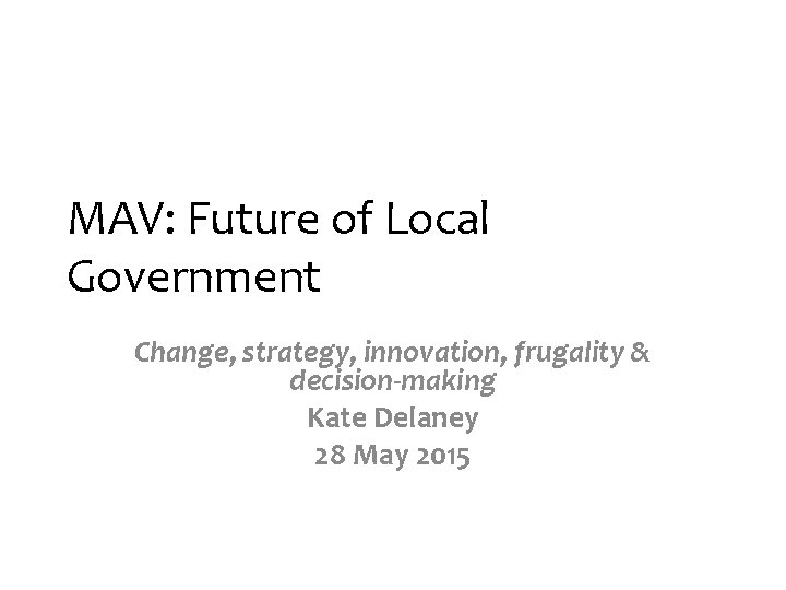 MAV: Future of Local Government Change, strategy, innovation, frugality & decision-making Kate Delaney 28