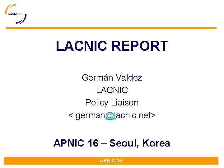 LACNIC REPORT Germán Valdez LACNIC Policy Liaison < german@lacnic. net> APNIC 16 – Seoul, LACNIC REPORT Germán Valdez LACNIC Policy Liaison < german@lacnic. net> APNIC 16 – Seoul,