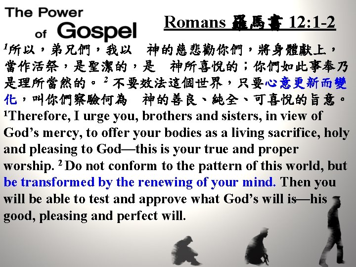 Romans 羅馬書 12: 1 -2 1所以，弟兄們，我以　神的慈悲勸你們，將身體獻上， 當作活祭，是聖潔的，是　神所喜悅的；你們如此事奉乃 是理所當然的。 2 不要效法這個世界，只要心意更新而變 化，叫你們察驗何為　神的善良、純全、可喜悅的旨意。 1 Therefore, I