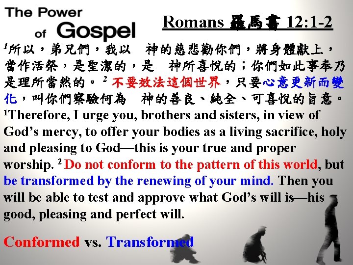 Romans 羅馬書 12: 1 -2 1所以，弟兄們，我以　神的慈悲勸你們，將身體獻上， 當作活祭，是聖潔的，是　神所喜悅的；你們如此事奉乃 是理所當然的。 2 不要效法這個世界，只要心意更新而變 化，叫你們察驗何為　神的善良、純全、可喜悅的旨意。 1 Therefore, I